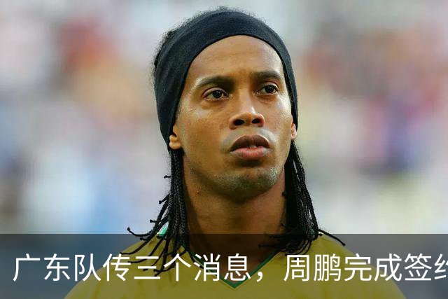 广东队传三个消息，周鹏完成签约，徐杰任副队长，朱芳雨组建球队